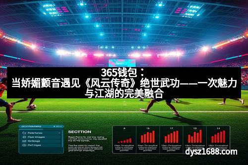 365钱包：当娇媚颤音遇见《风云传奇》绝世武功——一次魅力与江湖的完美融合